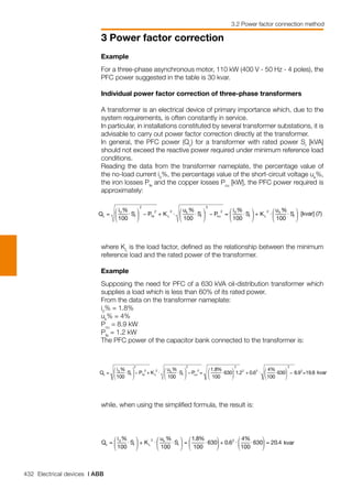 432 Electrical devices | ABB
3 Power factor correction
3.2 Power factor connection method
Example
For a three-phase asynchronous motor, 110 kW (400 V - 50 Hz - 4 poles), the
PFC power suggested in the table is 30 kvar.
Individual power factor correction of three-phase transformers
A transformer is an electrical device of primary importance which, due to the
system requirements, is often constantly in service.
In particular, in installations constituted by several transformer substations, it is
advisable to carry out power factor correction directly at the transformer.
In general, the PFC power (Qc
) for a transformer with rated power Sr
[kVA]
should not exceed the reactive power required under minimum reference load
conditions.
Reading the data from the transformer nameplate, the percentage value of
the no-load current i0
%, the percentage value of the short-circuit voltage uk
%,
the iron losses Pfe
and the copper losses Pcu
[kW], the PFC power required is
approximately:
where KL
is the load factor, defined as the relationship between the minimum
reference load and the rated power of the transformer.
Example
Supposing the need for PFC of a 630 kVA oil-distribution transformer which
supplies a load which is less than 60% of its rated power.
From the data on the transformer nameplate:
i0
% = 1.8%
uk
% = 4%
Pcu
= 8.9 kW
Pfe
= 1.2 kW
The PFC power of the capacitor bank connected to the transformer is:
while, when using the simplified formula, the result is:
 