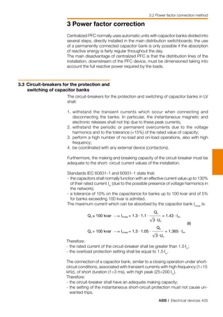 ABB | Electrical devices 435
3 Power factor correction
3.2 Power factor connection method
Centralized PFC normally uses automatic units with capacitor banks divided into
several steps, directly installed in the main distribution switchboards; the use
of a permanently connected capacitor bank is only possible if the absorption
of reactive energy is fairly regular throughout the day.
The main disadvantage of centralized PFC is that the distribution lines of the
installation, downstream of the PFC device, must be dimensioned taking into
account the full reactive power required by the loads.
3.3 	Circuit-breakers for the protection and
switching of capacitor banks
The circuit-breakers for the protection and switching of capacitor banks in LV
shall:
1.	withstand the transient currents which occur when connecting and
disconnecting the banks. In particular, the instantaneous magnetic and
electronic releases shall not trip due to these peak currents;
2.	withstand the periodic or permanent overcurrents due to the voltage
harmonics and to the tolerance (+15%) of the rated value of capacity;
3.	perform a high number of no-load and on-load operations, also with high
frequency;
4.	be coordinated with any external device (contactors).
Furthermore, the making and breaking capacity of the circuit-breaker must be
adequate to the short- circuit current values of the installation.
Standards IEC 60831-1 and 60931-1 state that:
-	the capacitors shall normally function with an effective current value up to 130%
of their rated current Irc
(due to the possible presence of voltage harmonics in
the network);
-	a tolerance of 10% on the capacitance for banks up to 100 kvar and of 5%
for banks exceeding 100 kvar is admited.
The maximum current which can be absorbed by the capacitor bank Icmax
is:
Therefore:
-	the rated current of the circuit-breaker shall be greater than 1.5⋅Irc
;
-	the overload protection setting shall be equal to 1.5⋅Irc
.
The connection of a capacitor bank, similar to a closing operation under short-
circuit conditions, associated with transient currents with high frequency (1÷15
kHz), of short duration (1÷3 ms), with high peak (25÷200 Irc
).
Therefore:
-	the circuit-breaker shall have an adequate making capacity;
-	the setting of the instantaneous short-circuit protection must not cause un-
wanted trips.
 