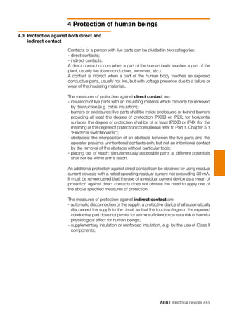 ABB | Electrical devices 445
4 Protection of human beings
Contacts of a person with live parts can be divided in two categories:
-	direct contacts;
-	indirect contacts.
A direct contact occurs when a part of the human body touches a part of the
plant, usually live (bare conductors, terminals, etc.).
A contact is indirect when a part of the human body touches an exposed
conductive parts, usually not live, but with voltage presence due to a failure or
wear of the insulating materials.
The measures of protection against direct contact are:
-	insulation of live parts with an insulating material which can only be removed
by destruction (e.g. cable insulation);
-	barriers or enclosures: live parts shall be inside enclosures or behind barriers
providing at least the degree of protection IPXXB or IP2X; for horizontal
surfaces the degree of protection shall be of at least IPXXD or IP4X (for the
meaning of the degree of protection codes please refer to Part 1, Chapter 5.1
	 “Electrical switchboards”);
-	obstacles: the interposition of an obstacle between the live parts and the
operator prevents unintentional contacts only, but not an intentional contact
by the removal of the obstacle without particular tools;
-	placing out of reach: simultaneously accessible parts at different potentials
shall not be within arm’s reach.
An additional protection against direct contact can be obtained by using residual
current devices with a rated operating residual current not exceeding 30 mA.
It must be remembered that the use of a residual current device as a mean of
protection against direct contacts does not obviate the need to apply one of
the above specified measures of protection.
The measures of protection against indirect contact are:
-	automatic disconnection of the supply: a protective device shall automatically
disconnect the supply to the circuit so that the touch voltage on the exposed
conductive part does not persist for a time sufficient to cause a risk of harmful
physiological effect for human beings;
-	supplementary insulation or reinforced insulation, e.g. by the use of Class II
components;
4.3 	Protection against both direct and
indirect contact
 