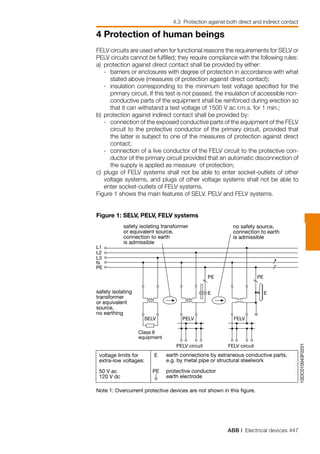 ABB | Electrical devices 447
4 Protection of human beings
4.3 Protection against both direct and indirect contact
1SDC010043F0201
no safety source,
connection to earth
is admissible
safety isolating transformer
or equivalent source,
connection to earth
is admissible
L1
L2
L3
N
SELV
safety isolating
transformer
or equivalent
source,
no earthing
PELV FELV
FELV circuitPELV circuit
PE
E
PE
E
Class II
equipment
voltage limits for
extra-low voltages:
50 V ac
120 V dc
earth connections by estraneous conductive parts,
e.g. by metal pipe or structural steelwork
protective conductor
earth electrode
PE
E
PE
Note 1: Overcurrent protective devices are not shown in this figure.
FELV circuits are used when for functional reasons the requirements for SELV or
PELV circuits cannot be fulfilled; they require compliance with the following rules:
a) 	protection against direct contact shall be provided by either:
	 - 	barriers or enclosures with degree of protection in accordance with what
stated above (measures of protection against direct contact);
	 -	 insulation corresponding to the minimum test voltage specified for the
primary circuit. If this test is not passed, the insulation of accessible non-
conductive parts of the equipment shall be reinforced during erection so
that it can withstand a test voltage of 1500 V ac r.m.s. for 1 min.;
b) 	protection against indirect contact shall be provided by:
	 -	 connection of the exposed conductive parts of the equipment of the FELV
circuit to the protective conductor of the primary circuit, provided that
the latter is subject to one of the measures of protection against direct
contact;
	 -	 connection of a live conductor of the FELV circuit to the protective con-
ductor of the primary circuit provided that an automatic disconnection of
the supply is applied as measure of protection;
c) 	plugs of FELV systems shall not be able to enter socket-outlets of other
voltage systems, and plugs of other voltage systems shall not be able to
enter socket-outlets of FELV systems.
Figure 1 shows the main features of SELV, PELV and FELV systems.
Figure 1: SELV, PELV, FELV systems
 