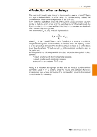 ABB | Electrical devices 453
4 Protection of human beings
Finally, it is important to highlight the fact that the residual current devices
cannot be used in TN-C system, since the neutral and protective functions
are provided by a unique conductor: this configuration prevents the residual
current device from working.
The choice of the automatic device for the protection against phase-PE faults
and against indirect contact shall be carried out by coordinating properly the
disconnection times with the impedance of the fault loop.
In TN systems a bolted fault phase-PE on the LV side usually generates a current
similar to that of a short-circuit and the earth fault current flowing through the
line conductor (or conductors) and the protective conductor does not absolutely
affect the earthing arrangement.
The relationship Zs
· Ia
≤ U0
may be expressed as:
Ia
≤
U0
= IkLPE
Zs
where IkLPE
is the phase-PE fault current. Therefore, it is possible to state that
the protection against indirect contact is verified when the tripping current
Ia
of the protective device (within the times shown in Table 3 or within 5s) is
lower than the phase-PE fault current IkLPE
at the exposed-conductive-part to
be protected.
In TN systems the following devices are used for protection against indirect
contact:
	 •	circuit-breakers with thermomagnetic releases;
	 •	circuit-breakers with electronic releases;
	 •	residual current devices (TN-S only).
4.5 TN System
 