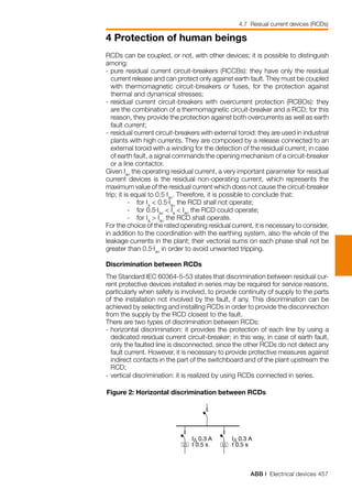 ABB | Electrical devices 457
4 Protection of human beings
I∆ I∆
I∆ 0.3 A
t 0.5 s
I∆ 0.3 A
t 0.5 s
RCDs can be coupled, or not, with other devices; it is possible to distinguish
among:
-	pure residual current circuit-breakers (RCCBs): they have only the residual
current release and can protect only against earth fault. They must be coupled
	 with thermomagnetic circuit-breakers or fuses, for the protection against
thermal and dynamical stresses;
-	residual current circuit-breakers with overcurrent protection (RCBOs): they
are the combination of a thermomagnetic circuit-breaker and a RCD; for this
reason, they provide the protection against both overcurrents as well as earth
fault current;
-	residual current circuit-breakers with external toroid: they are used in industrial
plants with high currents. They are composed by a release connected to an
external toroid with a winding for the detection of the residual current; in case
of earth fault, a signal commands the opening mechanism of a circuit-breaker
or a line contactor.
Given I∆n
the operating residual current, a very important parameter for residual
current devices is the residual non-operating current, which represents the
maximum value of the residual current which does not cause the circuit-breaker
trip; it is equal to 0.5 I∆n
. Therefore, it is possible to conclude that:
	 -	 for I∆
< 0.5⋅I∆n
the RCD shall not operate;
	 -	 for 0.5⋅I∆n
< I∆
< I∆n
the RCD could operate;
	 -	 for I∆
> I∆n
the RCD shall operate.
For the choice of the rated operating residual current, it is necessary to consider,
in addition to the coordination with the earthing system, also the whole of the
leakage currents in the plant; their vectorial sums on each phase shall not be
greater than 0.5⋅I∆n
in order to avoid unwanted tripping.
Discrimination between RCDs
The Standard IEC 60364-5-53 states that discrimination between residual cur-
rent protective devices installed in series may be required for service reasons,
particularly when safety is involved, to provide continuity of supply to the parts
of the installation not involved by the fault, if any. This discrimination can be
achieved by selecting and installing RCDs in order to provide the disconnection
from the supply by the RCD closest to the fault.
There are two types of discrimination between RCDs:
-	horizontal discrimination: it provides the protection of each line by using a
dedicated residual current circuit-breaker; in this way, in case of earth fault,
only the faulted line is disconnected, since the other RCDs do not detect any
fault current. However, it is necessary to provide protective measures against
indirect contacts in the part of the switchboard and of the plant upstream the
RCD;
-	vertical discrimination: it is realized by using RCDs connected in series.
Figure 2: Horizontal discrimination between RCDs
4.7 Resiual current devices (RCDs)
 