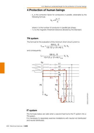 460 Electrical devices | ABB
4 Protection of human beings
4.8 Maximum protected length for the protection of human beings
1SDC010043F0001
Dy
L1
L2
L3
N
PE
PEPE
REN
Ik L1L2L3N
	 -	 k2
is the correction factor for conductors in parallel, obtainable by the
following formula:
		 where n is the number of conductor in parallel per phase;
	 -	 1.2 is the magnetic threshold tolerance allowed by the Standard.
TN system
The formula for the evaluation of the minimum short circuit current is:
and consequently:
IT system
The formulas below are valid when a second fault turns the IT system into a
TN system.
It is necessary to separately examine installations with neutral not distributed
and neutral distributed.
 