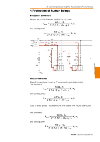 ABB | Electrical devices 461
4 Protection of human beings
4.8 Maximum protected length for the protection of human beings
1SDC010044F0001
Dy
L1
L2
L3
PE
PE
PE
REN
Ik L1L2L3
Z
PE
Ik L1L2L3
Neutral not distributed
When a second fault occurs, the formula becomes:
and consequently:
Neutral distributed
Case A: three-phase circuits in IT system with neutral distributed
The formula is:
and consequently:
Case B: three-phase + neutral circuits in IT system with neutral distributed
The formula is:
and consequently:
 