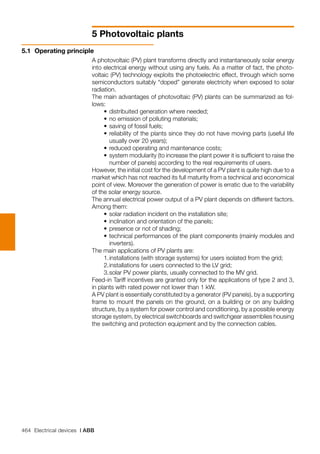 464 Electrical devices | ABB
5 Photovoltaic plants
A photovoltaic (PV) plant transforms directly and instantaneously solar energy
into electrical energy without using any fuels. As a matter of fact, the photo-
voltaic (PV) technology exploits the photoelectric effect, through which some
semiconductors suitably “doped” generate electricity when exposed to solar
radiation.
The main advantages of photovoltaic (PV) plants can be summarized as fol-
lows:
	 •	distribuited generation where needed;
	 •	no emission of polluting materials;
	 •	saving of fossil fuels;
	 •	reliability of the plants since they do not have moving parts (useful life
usually over 20 years);
	 •	reduced operating and maintenance costs;
	 •	system modularity (to increase the plant power it is sufficient to raise the
number of panels) according to the real requirements of users.
However, the initial cost for the development of a PV plant is quite high due to a
market which has not reached its full maturity from a technical and economical
point of view. Moreover the generation of power is erratic due to the variability
of the solar energy source.
The annual electrical power output of a PV plant depends on different factors.
Among them:
	 •	solar radiation incident on the installation site;
	 •	inclination and orientation of the panels;
	 •	presence or not of shading;
	 •	technical performances of the plant components (mainly modules and
inverters).
The main applications of PV plants are:
	 1.	installations (with storage systems) for users isolated from the grid;
	 2.	installations for users connected to the LV grid;
	 3.	solar PV power plants, usually connected to the MV grid.
Feed-in Tariff incentives are granted only for the applications of type 2 and 3,
in plants with rated power not lower than 1 kW.
A PV plant is essentially constituted by a generator (PV panels), by a supporting
frame to mount the panels on the ground, on a building or on any building
structure, by a system for power control and conditioning, by a possible energy
storage system, by electrical switchboards and switchgear assemblies housing
the switching and protection equipment and by the connection cables.
5.1	 Operating principle
 