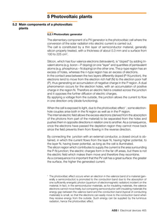 ABB | Electrical devices 465
5 Photovoltaic plants
5.2.1	Photovoltaic generator
The elementary component of a PV generator is the photovoltaic cell where the
conversion of the solar radiation into electric current is carried out.
The cell is constituted by a thin layer of semiconductor material, generally
silicon properly treated, with a thickness of about 0.3 mm and a surface from
100 to 225 cm2
.
Silicon, which has four valence electrons (tetravalent), is “doped” by adding tri-
valent atoms (e.g. boron – P doping) on one “layer” and quantities of pentavalent
atoms (e.g. phosphorus – N doping) on the other one. The p-type region has an
excess of holes, whereas the n-type region has an excess of electrons.
In the contact area between the two layers differently doped (P-N junction), the
electrons tend to move from the electron rich half (N) to the electron poor half
(P), thus generating an accumulation of negative charge in the P region. A dual
phenomenon occurs for the electron holes, with an accumulation of positive
charge in the region N. Therefore an electric field is created across the junction
and it opposes the further diffusion of electric charges.
By applying a voltage from the outside, the junction allows the current to flow
in one direction only (diode functioning).
When the cell is exposed to light, due to the photovoltaic effect 1
, some electron-
hole couples arise both in the N region as well as in the P region.
The internal electric field allows the excess electrons (derived from the absorption
of the photons from part of the material) to be separated from the holes and
pushes them in opposite directions in relation one to another. As a consequence,
once the electrons have passed the depletion region they cannot move back
since the field prevents them from flowing in the reverse direction.
By connecting the junction with an external conductor, a closed circuit is ob-
tained, in which the current flows from the layer N, having higher potential, to
the layer N, having lower potential, as long as the cell is illuminated.
The silicon region which contributes to supply the current is the area surrounding
the P-N junction; the electric charges form in the far off areas, but there is not
the electric field which makes them move and therefore they recombine.
As a consequence it is important that the PV cell has a great surface: the greater
the surface, the higher the generated current.
5.2	 Main components of a photovoltaic
plants
1 	
The photovoltaic effect occurs when an electron in the valence band of a material (gen-
erally a semiconductor) is promoted to the conduction band due to the absorption of
one sufficiently energetic photon (quantum of electromagnetic radiation) incident on the
material. In fact, in the semiconductor materials, as for insulating materials, the valence
electrons cannot move freely, but comparing semiconductor with insulating materials the
energy gap between the valence band and the conduction band (typical of conducting
materials) is small, so that the electrons can easily move to the conduction band when
they receive energy from the outside. Such energy can be supplied by the luminous
radiation, hence the photovoltaic effect.
 