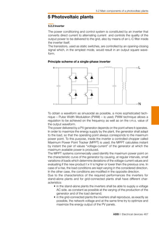 ABB | Electrical devices 467
5 Photovoltaic plants
5.2 Main components of a photovoltaic plants
5.2.2	Inverter
The power conditioning and control system is constituted by an inverter that
converts direct current to alternating current and controls the quality of the
output power to be delivered to the grid, also by means of an L-C filter inside
the inverter itself.
The transistors, used as static switches, are controlled by an opening-closing
signal which, in the simplest mode, would result in an output square wave-
form.
+
-
L
N
Principle scheme of a single-phase inverter
To obtain a waveform as sinusoidal as possible, a more sophisticated tech-
nique – Pulse Width Modulation (PWM) – is used; PWM technique allows a
regulation to be achieved on the frequency as well as on the r.m.s. value of
the output waveform.
The power delivered by a PV generator depends on the point where it operates.
In order to maximize the energy supply by the plant, the generator shall adapt
to the load, so that the operating point always corresponds to the maximum
power point. To this purpose, inside the inverter a controlled chopper called
Maximum Power Point Tracker (MPPT) is used; the MPPT calculates instant
by instant the pair of values “voltage-current” of the generator at which the
maximum available power is produced.
The MPPT systems commercially used identify the maximum power point on
the characteristic curve of the generator by causing, at regular intervals, small
variations of loads which determine deviations of the voltage-current values and
evaluating if the new product I x V is higher or lower then the previous one. In
case of a rise, the load conditions are kept varying in the considered direction.
In the other case, the conditions are modified in the opposite direction.
Due to the characteristics of the required performances the inverters for
stand-alone plants and for grid-connected plants shall have different char-
acteristics:
	 •	in the stand-alone plants the inverters shall be able to supply a voltage
AC side. as constant as possible at the varying of the production of the
generator and of the load demand;
	 •	in the grid-connected plants the inverters shall reproduce, as exactly as
possible, the network voltage and at the same time try to optimize and
maximize the energy output of the PV panels.
 