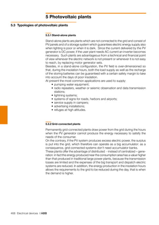 468 Electrical devices | ABB
5 Photovoltaic plants
5.3	 Typologies of photovoltaic plants
5.3.1	Stand-alone plants
Stand-alone plants are plants which are not connected to the grid and consist of
PV panels and of a storage system which guarantees electric energy supply also
when lighting is poor or when it is dark. Since the current delivered by the PV
generator is DC power, if the user plant needs AC current an inverter becomes
necessary. Such plants are advantageous from a technical and financial point
of view whenever the electric network is not present or whenever it is not easy
to reach, by replacing motor generator sets.
Besides, in a stand-alone configuration, the PV field is over-dimensioned so
that, during the insolation hours, both the load supply as well as the recharge
of the storing batteries can be guaranteed with a certain safety margin to take
into account the days of poor insolation.
At present the most common applications are used to supply:
	 •	pumping water equipment;
	 •	radio repeaters, weather or seismic observation and data transmission
stations;
	 •	lightning systems;
	 •	systems of signs for roads, harbors and airports;
	 •	service supply in campers;
	 •	advertising installations;
	 •	refuges at high altitudes.
5.3.2	Grid-connected plants
Permanently grid-connected plants draw power from the grid during the hours
when the PV generator cannot produce the energy necessary to satisfy the
needs of the consumer.
On the contrary, if the PV system produces excess electric power, the surplus
is put into the grid, which therefore can operate as a big accumulator: as a
consequence, grid-connected systems don’t need accumulator banks.
These plants offer the advantage of distributed - instead of centralized – gene-
ration: in fact the energy produced near the consumption area has a value higher
than that produced in traditional large power plants, because the transmission
losses are limited and the expenses of the big transport and dispatch electric
systems are reduced. In addition, the energy production in the insolation hours
allows the requirements to the grid to be reduced during the day, that is when
the demand is higher.
 