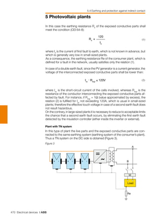 470 Electrical devices | ABB
5 Photovoltaic plants
5.4 Earthing and protection against indirect contact
In case of a double earth fault, since the PV generator is a current generator, the
voltage of the interconnected exposed conductive parts shall be lower than:
Isc
. Reqp
≤ 120V (2)
where Isc
is the short-circuit current of the cells involved, whereas Reqp
is the
resistance of the conductor interconnecting the exposed conductive parts af-
fected by fault. For instance, if Reqp
= 1Ω (value approximated by excess), the
relation (2) is fulfilled for Isc
not exceeding 120A, which is usual in small-sized
plants; therefore the effective touch voltage in case of a second earth fault does
not result hazardous.
On the contrary, in large-sized plants it is necessary to reduce to acceptable limits
the chance that a second earth fault occurs, by eliminating the first earth fault
detected by the insulation controller (either inside the inverter or external).
Plant with TN system
In this type of plant the live parts and the exposed conductive parts are con-
nected to the same earthing system (earthing system of the consumer’s plant).
Thus a TN system on the DC side is obtained (Figure 3).
Figure 3
+ - + - + -
Id
Load
Re
B
A
In this case the earthing resistance Re
of the exposed conductive parts shall
meet the condition (CEI 64-8):
Re
≤
120
Id
(1)
where Id
is the current of first fault to earth, which is not known in advance, but
which is generally very low in small-sized plants.
As a consequence, the earthing resistance Re of the consumer plant, which is
defined for a fault in the network, usually satisfies only the relation (1).
 