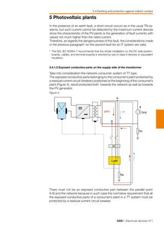 ABB | Electrical devices 471
5 Photovoltaic plants
In the presence of an earth fault, a short-circuit occurs as in the usual TN sy-
stems, but such current cannot be detected by the maximum current devices
since the characteristic of the PV plants is the generation of fault currents with
values not much higher than the rated current.
Therefore, as regards the dangerousness of this fault, the considerations made
in the previous paragraph4
on the second fault for an IT system are valid.
5.4 Earthing and protection against indirect contact
Figure 4
4
	The Std. IEC 60364-7 recommends that the whole installation on the DC side (switch-
boards, cables, and terminal boards) is erected by use of class II devices or equivalent
insulation.
5.4.1.2 Exposed conductive parts on the supply side of the transformer
Take into consideration the network-consumer system of TT type.
The exposed conductive parts belonging to the consumer’s plant protected by
a residual current circuit-breakers positioned at the beginning of the consumer’s
plant (Figure 4), result protected both towards the network as well as towards
the PV generator.
+ -
B
A
Rn
Id
Re
IdrIdPV
Load
Grid
There must not be an exposed conductive part between the parallel point
A-B and the network because in such case the normative requirement that all
the exposed conductive parts of a consumer’s plant in a TT system must be
protected by a residual current circuit-breaker.
 
