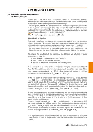ABB | Electrical devices 475
5 Photovoltaic plants
5.5	 Protectin against overcurrents 		
and overvoltages
5.5.1 Protection against overcurrents on DC side
5.5.1.1 Cable protections
From the point of view of the protection against overloads, it is not necessary to
protect the cables (CEI 64-8/7) if they are chosen with a current carrying capacity
not lower than the maximum current which might affect them (1.25 Isc)9
.
When defining the layout of a photovoltaic plant it is necessary to provide,
where needed, for the protection of the different sections of the plant against
overcurrents and overvoltages of atmospheric origin.
Here are given, at first, the conditions for the protection against overcurrents
in the PV plant on the supply (DC side) and on the load side of the inverter
(AC side), then the methods for the protection of the plant against any damage
caused by possible direct or indirect fulmination8
.
8
	 As regards the power factor correction of a user plant in the presence of a PV plant
see Annex E of the QT8 “Power factor correction and harmonic filtering in electrical
plants”.
As regards the short-circuit, the cables on the DC side are affected by such
overcurrent in case of:
	 •	fault between the polarity of the PV system;
	 •	fault to earth in the earthed systems;
	 •	double fault to earth in the earth-insulated systems.
A short-circuit on a cable for the connection string to subfield switchboard
(fault 1 of Figure 8) is supplied simultaneously upstream of the load side of the
string under consideration (Icc1
= 1.25 . Isc
) downstream of the other x-1 strings
connected to the same inverter (Icc2
= (x-1) . 1.25 . Isc
).
If the PV plant is small-sized with two strings only (x=2), it results that
Icc2
= 1.25 . Isc
= Icc1
and therefore it is not necessary to protect the string cables
against short-circuit. On the contrary, when three or more strings (x≥3) are
connected to the inverter, the current Icc2
is higher than the service current and
therefore the cables must be protected against the short-circuit when their
current carrying capacity is lower than Icc2
, that is Iz
< (x-1) . 1.25 . Isc
.
A short-circuit between a subfield switchboard and the inverter switchboard
(fault 2 of the Figure 8) is supplied upstream by the y strings in parallel of the
subfield (Icc3
) and downstream by the remaining (x-y) strings relevant to the
same inverter switchboard.
The short-circuit current Icc3
= y . 1.25 . Isc
coincides with the service current of
the circuit between the subfield switchboard and inverter, whereas the current
Icc4
= (x-y) . 1.25 . Isc
is higher than the service current if x-y > y ⇒ x > 2y.
In this case it is necessary to protect the cable against the short-circuit if its
current carrying capacity is lower than Isc4
, that is Iz
<(x-y).1.25.Isc
.
9
	Isc is the short-circuit current in the module under standard test conditions and the
twenty-five per cent rise takes the insolation values exceeding 1kW/m2 into account.
 