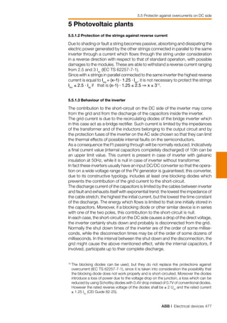 ABB | Electrical devices 477
5 Photovoltaic plants
5.5 Protectin against overcurrents on DC side
5.5.1.2 Protection of the strings against reverse current
Due to shading or fault a string becomes passive, absorbing and dissipating the
electric power generated by the other strings connected in parallel to the same
inverter through a current which flows through the string under consideration
in a reverse direction with respect to that of standard operation, with possible
damages to the modules. These are able to withstand a reverse current ranging
from 2.5 and 3 Isc
(IEC TS 62257-7-1).
Since with x strings in parallel connected to the same inverter the highest reverse
current is equal to Iinv
= (x-1) . 1.25 . Isc
, it is not necessary to protect the strings
Iinv
≤ 2.5 . Isc
if that is (x-1) . 1.25 ≤ 2.5 ⇒ x ≤ 310
.
5.5.1.3 Behaviour of the inverter
The contribution to the short-circuit on the DC side of the inverter may come
from the grid and from the discharge of the capacitors inside the inverter.
The grid current is due to the recirculating diodes of the bridge inverter which
in this case act as a bridge rectifier. Such current is limited by the impedances
of the transformer and of the inductors belonging to the output circuit and by
the protection fuses of the inverter on the AC side chosen so that they can limit
the thermal effects of possible internal faults on the semiconductors.
As a consequence the I2
t passing through will be normally reduced. Indicatively
a final current value (internal capacitors completely discharged) of 10In can be
an upper limit value. This current is present in case of inverter with galvanic
insulation at 50Hz, while it is null in case of inverter without transformer.
In fact these inverters usually have an input DC/DC converter so that the opera-
tion on a wide voltage range of the PV generator is guaranteed; this converter,
due to its constructive typology, includes at least one blocking diodes which
prevents the contribution of the grid current to the short-circuit.
The discharge current of the capacitors is limited by the cables between inverter
and fault and exhausts itself with exponential trend: the lowest the impedance of
the cable stretch, the highest the initial current, but the lowest the time constant
of the discharge. The energy which flows is limited to that one initially stored in
the capacitors. Moreover, if a blocking diode or other similar device is in series
with one of the two poles, this contribution to the short-circuit is null.
In each case, the short-circuit on the DC side causes a drop of the direct voltage,
the inverter certainly shuts down and probably is disconnected from the grid.
Normally the shut down times of the inverter are of the order of some millise-
conds, while the disconnection times may be of the order of some dozens of
milliseconds. In the interval between the shut down and the disconnection, the
grid might cause the above mentioned effect, while the internal capacitors, if
involved, participate up to their complete discharge.
10 	
The blocking diodes can be used, but they do not replace the protections against
overcurrent (IEC TS 62257-7-1), since it is taken into consideration the possibility that
the blocking diode does not work properly and is short-circuited. Moreover the diodes
introduce a loss of power due to the voltage drop on the junction, a loss which can be
reduced by using Schottky diodes with 0.4V drop instead of 0.7V of conventional diodes.
However the rated reverse voltage of the diodes shall be ≥ 2 Uoc
and the rated current
≥ 1.25 Isc
(CEI Guide 82-25).
 