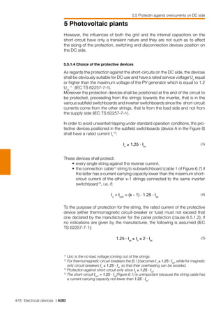 478 Electrical devices | ABB
5 Photovoltaic plants
5.5 Protectin against overcurrents on DC side
However, the influences of both the grid and the internal capacitors on the
short-circuit have only a transient nature and they are not such as to affect
the sizing of the protection, switching and disconnection devices position on
the DC side.
5.5.1.4 Choice of the protective devices	
As regards the protection against the short-circuits on the DC side, the devices
shall be obviously suitable for DC use and have a rated service voltage Ue
equal
or higher than the maximum voltage of the PV generator which is equal to 1.2
Uoc
11
(IEC TS 62257-7-1).
Moreover the protection devices shall be positioned at the end of the circuit to
be protected, proceeding from the strings towards the inverter, that is in the
various subfield switchboards and inverter switchboards since the short-circuit
currents come from the other strings, that is from the load side and not from
the supply side (IEC TS 62257-7-1).
In order to avoid unwanted tripping under standard operation conditions, the pro-
tective devices positioned in the subfield switchboards (device A in the Figure 8)
shall have a rated current In
12
:
In
≥ 1.25 . Isc
(3)
These devices shall protect:
	 •	every single string against the reverse current;
	 •	the connection cable13
string to subswitchboard (cable 1 of Figure 6.7) if
the latter has a current carrying capacity lower than the maximum short-
circuit current of the other x-1 strings connected to the same inverter
switchboard14
, i.e. if:
			
Iz
< Icc2
= (x - 1) . 1.25 . Isc
(4)
To the purpose of protection for the string, the rated current of the protective
device (either thermomagnetic circuit-breaker or fuse) must not exceed that
one declared by the manufacturer for the panel protection (clause 6.5.1.2); if
no indications are given by the manufacturer, the following is assumed (IEC
TS 62257-7-1):
1.25 . Isc
≤ In
≤ 2 . Isc
(5)
11
	Uoc is the no load voltage coming out of the strings.
12
For thermomagnetic circuit-breakers the [6.1] becomes I1
≥ 1.25 . Isc
, while for magnetic
only circuit-breakers Iu
≥ 1.25 . Isc
so that their overheating can be avoided.
13
	Protection against short-circuit only since Iz
≥ 1.25 . Isc
.
14	
The short-circuit Icc1
= 1.25 . Isc
(Figure 6.1) is unimportant because the string cable has
a current carrying capacity not lower than 1.25 . Isc
.
 
