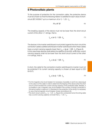 ABB | Electrical devices 479
5 Photovoltaic plants
5.5 Protectin against overcurrents on DC side
To the purpose of protection for the connection cable, the protective device
must be chosen so that the following relation is satisfied for each value of short-
circuit (IEC 60364)15
up to a maximum of (x-1) . 1.25 . Isc
:
						
I2
t ≤ K2
S2 (6)
The breaking capacity of the device must not be lower than the short-circuit
current of the other n-1 strings, that is:
						
Icu
≥ (x-1) . 1.25 . Isc
(7)
The devices in the inverter switchboard must protect against the short-circuit the
connection cables subfield switchboard-inverter switchboard when these cables
have a current carrying capacity lower than Icc4
= (x-y) . 1.25 . Isc
(Figure 8).
In this case these devices shall satisfy the relations (3) and (6), while their current
carrying capacity shall not be lower than the short-circuit current of the other
n-m strings, that is:
						
Icu
≥ (x-y) . 1.25 . Isc
(8)
In short, the cable for the connection inverter switchboard to inverter must not
be protected if its current carrying capacity is chosen at least equal to (CEI
64-8/7):
						
Icu
≥ (x-y) . 1.25 . Isc
(9)
15
For the magnetic only circuit-breaker it is necessary, if possible, to set I3 at a value equal
to the value Iz of the cable in order to determine the tripping of the device when the short
circuit current exceeds the current carrying capacity of the protected cable. Besides, it
is possible to use a magnetic only circuit-breaker if the number of strings connected to
the same inverter is maximum 3; otherwise for the protection of the string it is necessary
to use a thermomagnetic circuit-breaker chosen according to (5).
16
	The short-circuit current Isc3
= y . 1.25 . Isc
(Figure 8) is unimportant since the string cable
has a current carrying capacity not lower than y . 1.25 . Isc
.
 