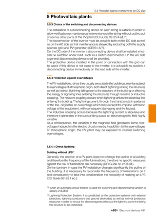 ABB | Electrical devices 481
5 Photovoltaic plants
5.5.3 Choice of the switching and disconnecting devices
The installation of a disconnecting device on each string is suitable in order to
allow verification or maintenance interventions on the string without putting out
of service other parts of the PV plant (CEI Guide 82-25 II ed.)18
.
The disconnection of the inverter must be possible both on the DC side as well
as on the AC side so that maintenance is allowed by excluding both the supply
sources (grid and PV generator) (CEI 64-8/7).
On the DC side of the inverter a disconnecting device shall be installed which
can be switched under load, such as a switch-disconnector. On the AC side
a general disconnecting device shall be provided.
The protective device installed in the point of connection with the grid can
be used; if this device is not close to the inverter, it is advisable to position a
disconnecting device immediately on the load side of the inverter.
5.5.4 Protection against overvoltages
The PV installations, since they usually are outside the buildings, may be subject
to overvoltages of atmospheric origin, both direct (lightning striking the structure)
as well as indirect (lightning falling near to the structure of the building or affecting
the energy or signaling lines entering the structure) through resistive or inductive
coupling. The resistive coupling occurs when lightning strikes the electrical line
entering the building. The lightning current, through the characteristic impedance
of the line, originates an overvoltage which may exceed the impulse withstand
voltage of the equipment, with consequent damaging and fire hazard.
The inductive coupling occurs because the lightning current is impulsive and
therefore it generates in the surrounding space an electromagnetic field highly
variable.
As a consequence, the variation in the magnetic field generates some over-
voltages induced on the electric circuits nearby. In addition to the overvoltages
of atmospheric origin, the PV plant may be exposed to internal switching
overvoltages.
18
When an automatic circuit-breaker is used the switching and disconnecting function is
already included.
5.5.4.1 Direct lightning	
Building without LPS19
Generally, the erection of a PV plant does not change the outline of a building
and therefore the frequency of the fulminations; therefore no specific measures
against the risk of fulmination are necessary (CEI Guide 82-25,II ed.).
On the contrary, in case the PV installation changes significantly the outline of
the building, it is necessary to reconsider the frequency of fulminations on it
and consequently to take into consideration the necessity of realizing an LPS
(CEI Guide 82-25 II ed.).
19
Lightning Protection System: it is constituted by the protective systems both external
(detectors, lightning conductors and ground electrodes) as well as internal (protective
measures in order to reduce the electromagnetic effects of the lightning current entering
the structure to be protected).
5.5 Protectin against overcurrents on DC side
 