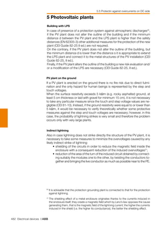 482 Electrical devices | ABB
5 Photovoltaic plants
21	
The shielding effect of a metal enclosure originates thanks to the currents induced in
the enclosure itself; they create a magnetic field which by Lenz’s law opposes the cause
generating them, that is the magnetic field of the lightning current; the higher the currents
induced in the shield (i.e. the higher its conductance), the better the shielding effect.
5.5 Protectin against overcurrents on DC side
Building with LPS
In case of presence of a protection system against atmospheric discharges20
,
if the PV plant does not alter the outline of the building and if the minimum
distance d between the PV plant and the LPS plant is higher than the safety
distances (EN 62305-3) other additional measures for the protection of the new
plant (CEI Guide 82-25 II ed.) are not required.
On the contrary, if the PV plant does not alter the outline of the building, but
the minimum distance d is lower than the distance s it is appropriate to extend
the LPS plant and connect it to the metal structures of the PV installation (CEI
Guide 82-25, II ed.).
Finally, if the PV plant alters the outline of the building a new risk evaluation and/
or a modification of the LPS are necessary (CEI Guide 82-25, II ed.).
20	
It is advisable that the protection grounding plant is connected to that for the protection
against lightning.
PV plant on the ground
If a PV plant is erected on the ground there is no fire risk due to direct fulmi-
nation and the only hazard for human beings is represented by the step and
touch voltages.
When the surface resistivity exceeds 5 kΩm (e.g. rocky asphalted ground, at
least 5 cm thickness or laid with gravel for minimum 15 cm), it is not necessary
to take any particular measure since the touch and step voltage values are ne-
gligible (CEI 81-10). Instead, if the ground resistivity were equal to or lower than
5 kΩm, it would be necessary to verify theoretically whether some protective
measures against the step and touch voltages are necessary; however, in this
case, the probability of lightning strikes is very small and therefore the problem
occurs only with very large plants.
Indirect lightning
Also in case lightning does not strike directly the structure of the PV plant, it is
necessary to take some measures to minimize the overvoltages caused by any
likely indirect strike of lightning:
	 •	shielding of the circuits in order to reduce the magnetic field inside the
enclosure with a consequent reduction of the induced overvoltages21
;
	 • 	reduction of the area of the turn of the induced circuit obtained by connect-
ing suitably the modules one to the other, by twisting the conductors to-
gether and bringing the live conductor as much as possible near to the PE.
 