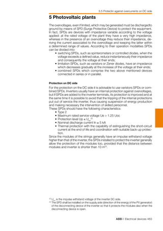 ABB | Electrical devices 483
5 Photovoltaic plants
5.5 Protectin against overcurrents on DC side
The overvoltages, even if limited, which may be generated must be dischargedto
ground by means of SPD (Surge Protective Device) to protect the equipment.
In fact, SPDs are devices with impedance variable according to the voltage
applied: at the rated voltage of the plant they have a very high impedance,
whereas in the presence of an overvoltage they reduce their impedance, de-
riving the current associated to the overvoltage and keeping the latter within
a determined range of values. According to their operation modalities SPDs
can be divided into:
	 • 	switching SPDs, such as spinterometers or controlled diodes, when the
voltage exceeds a defined value, reduce instantaneously their impedance
and consequently the voltage at their ends;
	 • 	limitation SPDs, such as varistors or Zener diodes, have an impedance
which decreases gradually at the increase of the voltage at their ends;
	 •	combined SPDs which comprise the two above mentioned devices
connected in series or in parallel.
Protection on DC side
For the protection on the DC side it is advisable to use varistors SPDs or com-
bined SPDs. Inverters usually have an internal protection against overvoltages,
but if SPDs are added to the inverter terminals, its protection is improved and at
the same time it is possible to avoid that the tripping of the internal protections
put out of service the inverter, thus causing suspension of energy production
and making necessary the intervention of skilled personnel.
These SPDs should have the following characteristics:
	 • 	Type 2
	 • 	Maximum rated service voltage Ue > 1.25 Uoc
	 • 	Protection level Up ≤ Uinv
22
	 • 	Nominal discharge current In ≥ 5 kA
	 • 	Thermal protection with the capability of estinguishing the short-circuit
current at the end of life and coordination with suitable back-up protec-
tion.
Since the modules of the strings generally have an impulse withstand voltage
higher than that of the inverter, the SPDs installed to protect the inverter generally
allow the protection of the modules too, provided that the distance between
modules and inverter is shorter than 10 m23
.
22	
Uinv
is the impulse withstand voltage of the inverter DC side.
23	
The SPD shall be installed on the supply side (direction of the energy of the PV generator)
of the disconnecting device of the inverter so that it protects the modules also when the
disconnecting device is open.
 