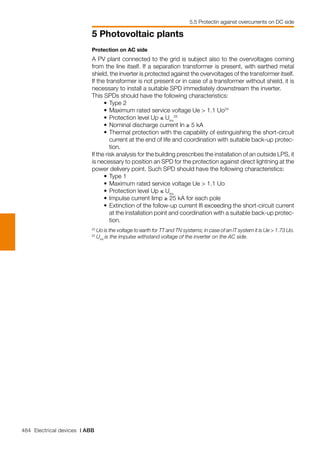 484 Electrical devices | ABB
5 Photovoltaic plants
5.5 Protectin against overcurrents on DC side
24	
Uo is the voltage to earth for TT and TN systems; in case of an IT system it is Ue > 1.73 Uo.
25	
Uinv
is the impulse withstand voltage of the inverter on the AC side.
Protection on AC side
A PV plant connected to the grid is subject also to the overvoltages coming
from the line itself. If a separation transformer is present, with earthed metal
shield, the inverter is protected against the overvoltages of the transformer itself.
If the transformer is not present or in case of a transformer without shield, it is
necessary to install a suitable SPD immediately downstream the inverter.
This SPDs should have the following characteristics:
	 •	Type 2
	 • 	Maximum rated service voltage Ue > 1.1 Uo24
	 • 	Protection level Up ≤ Uinv
25
	 • 	Nominal discharge current In ≥ 5 kA
	 •	Thermal protection with the capability of estinguishing the short-circuit
current at the end of life and coordination with suitable back-up protec-
tion.
If the risk analysis for the building prescribes the installation of an outside LPS, it
is necessary to position an SPD for the protection against direct lightning at the
power delivery point. Such SPD should have the following characteristics:
	 • 	Type 1
	 • 	Maximum rated service voltage Ue > 1.1 Uo
	 • 	Protection level Up ≤ Uinv
	 • 	Impulse current Iimp ≥ 25 kA for each pole
	 •	Extinction of the follow-up current Ifi exceeding the short-circuit current
at the installation point and coordination with a suitable back-up protec-
tion.
 