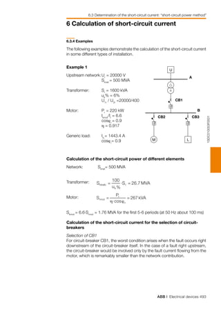 ABB | Electrical devices 493
6 Calculation of short-circuit current
U
LM
A
CB1
B
CB2 CB3
1SDC010053F0001
6.3.4 Examples
The following examples demonstrate the calculation of the short-circuit current
in some different types of installation.
Example 1
Upstream network:	Ur
= 20000 V
	 Sknet
= 500 MVA
		
Transformer:	 Sr
= 1600 kVA
	 uk
% = 6%
	 U1r
/ U2r
=20000/400
Motor:	 Pr
= 220 kW
	 Ikmot
/Ir
= 6.6
	 cosϕr
= 0.9
	 η = 0.917
Generic load: 	 IrL
= 1443.4 A
	 cosϕr
= 0.9
Calculation of the short-circuit power of different elements
Network:	 Sknet
= 500 MVA
Transformer:
	
Motor:
	
Skmot
= 6.6.Srmot
= 1.76 MVA for the first 5-6 periods (at 50 Hz about 100 ms)
Calculation of the short-circuit current for the selection of circuit-
breakers
Selection of CB1
For circuit-breaker CB1, the worst condition arises when the fault occurs right
downstream of the circuit-breaker itself. In the case of a fault right upstream,
the circuit-breaker would be involved only by the fault current flowing from the
motor, which is remarkably smaller than the network contribution.
6.3 Determination of the short-circuit current: “short-circuit power method”
 