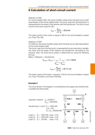 ABB | Electrical devices 495
6 Calculation of short-circuit current
1SDC010055F0001
A
CB1
B
CB3 CB4 CB5
CB2
Trafo 1 Trafo 2
U
L2L1 L3
Selection of CB2
For circuit-breaker CB2, the worst condition arises when the fault occurs right
downstream of the circuit-breaker itself. The circuit, seen from the fault point, is
represented by the series of the network with the transformer. The short-circuit
current is the same used for CB1.
The rated current of the motor is equal to 385 A; the circuit-breaker to select
is a Tmax T5H 400.
Selection of CB3
For CB3 too, the worst condition arises when the fault occurs right downstream
of the circuit-breaker itself.
The circuit, seen from the fault point, is represented by two branches in parallel:
the motor and the series of the network and transformer. According to the
previous rules, the short-circuit power is determined by using the following
formula:
Motor // (Network + Transformer)
The rated current of the load L is equal to 1443 A; the circuit-breaker to select
is a Tmax T7S1600 or an Emax X1B1600.
Example 2
The circuit shown in the diagram is constituted by the supply, two transformers
in parallel and three loads.
Upstream network:	 Ur1
=20000 V
	 Sknet
= 500 MVA
Transformers 1 and 2: 	Sr
= 1600 kVA
	 uk
% = 6%
	 U1r
/U2r
=20000/400
Load L1:   Sr
= 	1500 kVA; 	cosϕ = 0.9;
Load L2:   Sr
= 	1000 kVA; 	cosϕ = 0.9;
Load L3:   Sr
= 	50 kVA; 	 cosϕ = 0.9.
6.3 Determination of the short-circuit current: “short-circuit power method”
 