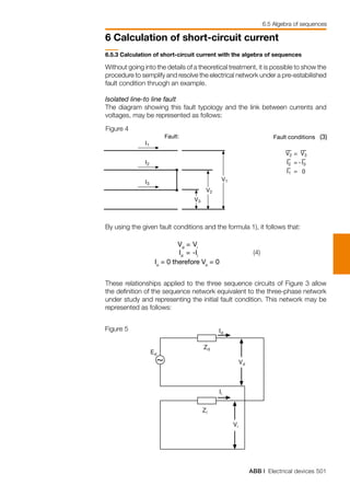 ABB | Electrical devices 501
6 Calculation of short-circuit current
6.5.3 Calculation of short-circuit current with the algebra of sequences
Without going into the details of a theoretical treatment, it is possible to show the
procedure to semplify and resolve the electrical network under a pre-estabilished
fault condition thruogh an example.
Isolated line-to line fault
The diagram showing this fault typology and the link between currents and
voltages, may be represented as follows:
By using the given fault conditions and the formula 1), it follows that:
These relationships applied to the three sequence circuits of Figure 3 allow
the definition of the sequence network equivalent to the three-phase network
under study and representing the initial fault condition. This network may be
represented as follows:
Figure 4
	Vd
	= 	Vi
	Id
	= 	-Ii
Io
= 0 therefore Vo
= 0
(4)
Figure 5
6.5 Algebra of sequences
 