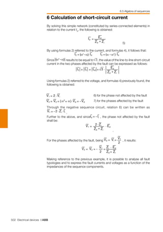 502 Electrical devices | ABB
6 Calculation of short-circuit current
By solving this simple network (constituted by series-connected elements) in
relation to the current Id
, the following is obtained:
	 	 5)
By using formulas 2) referred to the current, and formulas 4), it follows that:
	 	
Since results to be equal to , the value of the line-to-line short-circuit
current in the two phases affected by the fault can be expressed as follows:
	
Using formulas 2) referred to the voltage, and formulas 4) previously found, the
following is obtained:
Through the negative sequence circuit, relation 6) can be written as
.
Further to the above, and since , the phase not affected by the fault
shall be:
	 .
For the phases affected by the fault, being , it results:
	
Making reference to the previous example, it is possible to analyse all fault
typologies and to express the fault currents and voltages as a function of the
impedances of the sequence components.
6)	for the phase not affected by the fault
7)	for the phases affected by the fault
6.5 Algebra of sequences
 