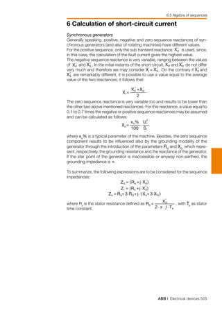 ABB | Electrical devices 505
6 Calculation of short-circuit current
6.5 Algebra of sequences
Synchronous generators
Generally speaking, positive, negative and zero sequence reactances of syn-
chronous generators (and also of rotating machines) have different values.
For the positive sequence, only the sub transient reactance Xd
”
Xq
”
is used, since,
in this case, the calculation of the fault current gives the highest value.
The negative sequence reactance is very variable, ranging between the values
of Xd
”
Xq
”
and
Xd
”
Xq
”
. In the initial instants of the short-circuit, Xd
”
Xq
”
and
Xd
”
Xq
”
do not differ
very much and therefore we may consider Xi
= Xd
”
Xq
”
. On the contrary if Xd
”
Xq
”
and
Xd
”
Xq
”
are remarkably different, it is possible to use a value equal to the average
value of the two reactances; it follows that:
	
The zero sequence reactance is very variable too and results to be lower than
the other two above mentioned reactances. For this reactance, a value equal to
0.1 to 0.7 times the negative or positive sequence reactances may be assumed
and can be calculated as follows:
	
where xo
% is a typical parameter of the machine. Besides, the zero sequence
component results to be influenced also by the grounding modality of the
generator through the introduction of the parameters RG
and XG,
which repre-
sent, respectively, the grounding resistance and the reactance of the generator.
If the star point of the generator is inaccessible or anyway non-earthed, the
grounding impedance is ∞.
To summarize, the following expressions are to be considered for the sequence
impedances:
	
where Ra
is the stator resistance defined as , with Ta
as stator
time constant.
 