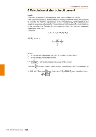 506 Electrical devices | ABB
6 Calculation of short-circuit current
6.5 Algebra of sequences
Loads
If the load is passive, the impedance shall be considered as infinite.
If the load is not passive, as it could be for an asynchronous motor, it is possible
to consider the machine represented by the impedance ZM
for the positive and
negative sequence, whereas for the zero sequence the value ZoM
must be given
by the manufacturer. Besides, if the motors are not earthed, the zero sequence
impedance shall be ∞.
Therefore:
	
with ZM
equal to
	
where:
ILR
	 is the current value when the rotor is blocked by the motor
Ir
	 is the rated current of the motor
is the rated apparent power of the motor
The ratio is often known; for LV motors, this ratio can be considered equal
to 0.42 with , from which XM
=0.922.ZM
can be determined.
 
