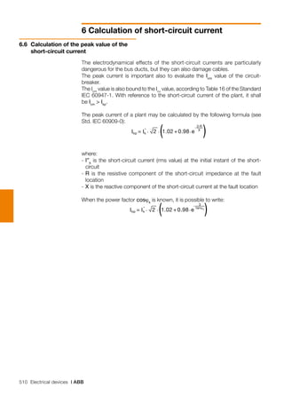 510 Electrical devices | ABB
6 Calculation of short-circuit current
The electrodynamical effects of the short-circuit currents are particularly
dangerous for the bus ducts, but they can also damage cables.
The peak current is important also to evaluate the Icm
value of the circuit-
breaker.
The Icm
value is also bound to the Icu
value, according to Table 16 of the Standard
IEC 60947-1. With reference to the short-circuit current of the plant, it shall
be Icm
> Ikp
.
The peak current of a plant may be calculated by the following formula (see
Std. IEC 60909-0):
	
where:
-	I”k
is the short-circuit current (rms value) at the initial instant of the short-
circuit
-	R is the resistive component of the short-circuit impedance at the fault
location
-	X is the reactive component of the short-circuit current at the fault location
When the power factor cosϕk
is known, it is possible to write:
	
6.6 	Calculation of the peak value of the
short-circuit current
 