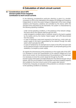 ABB | Electrical devices 511
6 Calculation of short-circuit current
6.7	 Considerations about UPS
(Uninterruptible Power Supplies)
contribution to short-circuit currents
In the following considerations particular attention is given to a double-
conversion or UPS on-line, belonging to the category VFI (Voltage and Frequency
Independent), for which the output voltage is independent of the mains voltage
variations and frequency variations are controlled by this device within the
standard limits prescribed by the Standards; this system is characterised by
the following operating modalities:
-	under normal operating conditions, in the presence of the network voltage,
the load is fed by the network itself through the UPS;
-	under emergency conditions (lack of network), power to the load is supplied
by the battery and by the inverter (“island supply” with UPS disconnected
from the mains);
-	in case of temporary overcurrent required by the load (e.g. motor start-up),
power supply to the load is guaranteed by the network through the static
switch which excludes the UPS;
-	in case of maintenance, for example due to a fault on the UPS, the load is fed
by the network through a manual bypass switch, by temporarily giving up the
availability of emergency power supply.
As regards the dimensioning of the protections on the supply side of the UPS,
it is necessary to know the characteristics of the network voltage and of the
short-circuit current; for the dimensioning of the protections on the load side,
it is necessary to know the current values let through by the UPS.
If power supply of the loads is provided directly from the network through manual
bypass, also the circuit-breaker on the load side must have a breaking capacity
(Icu) suitable for the short-circuit current of the supply-side network.
Furthermore, if required, an evaluation of the protection co-ordination in relation
to the operating conditions is necessary.
 