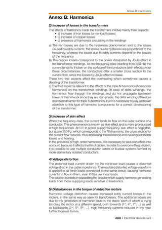 ABB | Electrical devices 523
Annex B: Harmonics
Annex B: Harmonics
2) Increase of losses in the transformers
The effects of harmonics inside the transformers involve mainly three aspects:
	 •	a) increase of iron losses (or no-load losses)
	 •	b) increase of copper losses
	 •	c) presence of harmonics circulating in the windings
a) The iron losses are due to the hysteresis phenomenon and to the losses
caused by eddy currents; the losses due to hysteresis are proportional to the
frequency, whereas the losses due to eddy currents depend on the square
of the frequency.
b) The copper losses correspond to the power dissipated by Joule effect in
the transformer windings. As the frequency rises (starting from 350 Hz) the
current tends to thicken on the surface of the conductors (skin effect); under
these circumstances, the conductors offer a smaller cross section to the
current flow, since the losses by Joule effect increase.
These two first aspects affect the overheating which sometimes causes a
derating of the transformer.
c) The third aspect is relevant to the effects of the triple-N harmonics (homopolar
harmonics) on the transformer windings. In case of delta windings, the
harmonics flow through the windings and do not propagate upstream
towards the network since they are all in phase; the delta windings therefore
represent a barrier for triple-N harmonics, but it is necessary to pay particular
attention to this type of harmonic components for a correct dimensioning
of the transformer.
3) Increase of skin effect
When the frequency rises, the current tends to flow on the outer surface of a
conductor. This phenomenon is known as skin effect and is more pronounced
at high frequencies. At 50 Hz power supply frequency, skin effect is negligible,
but above 350 Hz, which corresponds to the 7th harmonic, the cross section for
the current flow reduces, thus increasing the resistance and causing additional
losses and heating.
In the presence of high-order harmonics, it is necessary to take skin effect into
account, because it affects the life of cables. In order to overcome this problem,
it is possible to use multiple conductor cables or busbar systems formed by
more elementary isolated conductors.
4) Voltage distortion
The distorted load current drawn by the nonlinear load causes a distorted
voltage drop in the cable impedance. The resultant distorted voltage waveform
is applied to all other loads connected to the same circuit, causing harmonic
currents to flow in them, even if they are linear loads.
The solution consists in separating the circuits which supply harmonic generating
loads from those supplying loads sensitive to harmonics.
5) Disturbances in the torque of induction motors
Harmonic voltage distortion causes increased eddy current losses in the
motors, in the same way as seen for transformers. The additional losses are
due to the generation of harmonic fields in the stator, each of which is trying
to rotate the motor at a different speed, both forwards (1st
, 4th
, 7th
, ...) as well
as backwards (2nd
, 5th
, 8th
, ...). High frequency currents induced in the rotor
further increase losses.
 