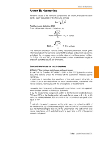ABB | Electrical devices 525
Annex B: Harmonics
Annex B: Harmonics
If the rms values of the harmonic components are known, the total rms value
can be easily calculated by the following formula:
	
Total harmonic distortion THD
The total harmonic distortion is defined as:
	 THD in current
	 THD in voltage
The harmonic distortion ratio is a very important parameter, which gives
information about the harmonic content of the voltage and current waveforms
and about the necessary measures to be taken should these values be high.
For THDi
< 10% and THDu
< 5%, the harmonic content is considered negligible
and such as not to require any provisions.
Standard references for circuit-breakers
IEC 60947 Low-voltage switchgear and controlgear
Annex F of the Standard IEC 60947-2 (third edition 2003) gives information
about the tests to check the immunity of the overcurrent releases against
harmonics.
In particular, it describes the waveform of the test current, at which, in
correspondence with determinate values of injected current, the release shall
have a behaviour complying with the prescriptions of this Standard.
Hereunder, the characteristics of the waveform of the test current are reported,
which shall be formed, in alternative, as follows:
1) by the fundamental component and by a 3rd harmonic variable between
72% and 88% of the fundamental, with peak factor equal to 2 or by a 5th
harmonic variable between 45% and 55% of the fundamental, with peak factor
equal to 1.9
or
2) by the fundamental component and by a 3rd harmonic higher than 60% of
the fundamental, by a 5th harmonic higher than 14% of the fundamental and
by a 7th harmonic higher than 7% of the fundamental. This test current shall
have a peak factor > 2.1 and shall flow for a given time < 42% of the period
for each half period.
 