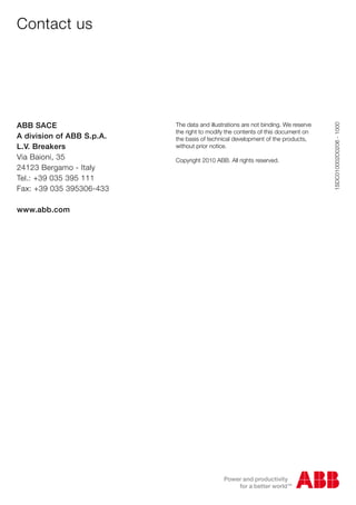 Contact us
1SDC010002D0206-1000
ABB SACE
A division of ABB S.p.A.
L.V. Breakers
Via Baioni, 35
24123 Bergamo - Italy
Tel.: +39 035 395 111
Fax: +39 035 395306-433
www.abb.com
The data and illustrations are not binding. We reserve
the right to modify the contents of this document on
the basis of technical development of the products,
without prior notice.
Copyright 2010 ABB. All rights reserved.
 