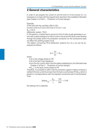 74 Protection and control devices | ABB
2 General characteristics
2.2 Characteristic curves and the software “Curves”
In order to set properly the current I4 and the time t4 of the function G, it is
necessary to comply with the requirements reported in the installation Standard
(see Chapter 4 of Part 2 - “Protection of human beings”).
Example:
XT4N 250 with trip unit Ekip LSIG In 250
function G (I4=0.2-0.25-0.45-0.55-0.75-0.8-1 x In)
IkPE
=120 A
distribution system: TN-S.
In TN systems, a bolted fault to ground on the LV side usually generates a cur-
rent with a value analogous to that of a short-circuit and the fault current flowing
through the phase and/or the protection conductor (or the conductors) does
not affect the earthing system at all.
The relation concerning TN-S distribution systems Zs x Ia ≤ Uo can be ex-
pressed as follows:
Ia ≤
Uo
= IkLPE
Zs
where:
	 •	Uo is the voltage phase-to-PE;
	 •	Zs is the fault ring impedance;
	 •	Ia is the trip current within the time delay established by the Standard (see
Chapter 4 of Part 2 - “Protection of human beings”).
	 •	IkLPE
= is the fault current phase-to-PE
Therefore, it is possible to affirm that the protection against indirect contacts is
verified if the trip current Ia is lower than the fault current phase-PE (IklPE
) which is
present in correspondence with the exposed conductive part to be protected.
Then:
Setting
G
=
IkPE
=
120
= 0.48
In
250
the setting 0.45 is selected.
 