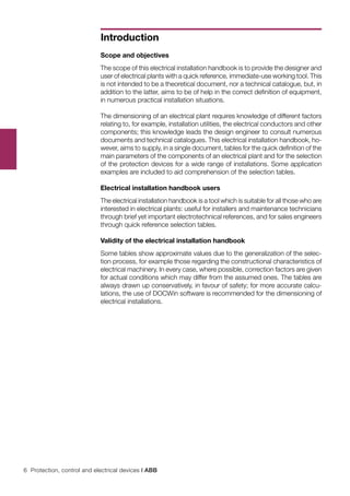 6 Protection, control and electrical devices | ABB
Introduction
Scope and objectives
The scope of this electrical installation handbook is to provide the designer and
user of electrical plants with a quick reference, immediate-use working tool. This
is not intended to be a theoretical document, nor a technical catalogue, but, in
addition to the latter, aims to be of help in the correct definition of equipment,
in numerous practical installation situations.
The dimensioning of an electrical plant requires knowledge of different factors
relating to, for example, installation utilities, the electrical conductors and other
components; this knowledge leads the design engineer to consult numerous
documents and technical catalogues. This electrical installation handbook, ho-
wever, aims to supply, in a single document, tables for the quick definition of the
main parameters of the components of an electrical plant and for the selection
of the protection devices for a wide range of installations. Some application
examples are included to aid comprehension of the selection tables.
Electrical installation handbook users
The electrical installation handbook is a tool which is suitable for all those who are
interested in electrical plants: useful for installers and maintenance technicians
through brief yet important electrotechnical references, and for sales engineers
through quick reference selection tables.
Validity of the electrical installation handbook
Some tables show approximate values due to the generalization of the selec-
tion process, for example those regarding the constructional characteristics of
electrical machinery. In every case, where possible, correction factors are given
for actual conditions which may differ from the assumed ones. The tables are
always drawn up conservatively, in favour of safety; for more accurate calcu-
lations, the use of DOCWin software is recommended for the dimensioning of
electrical installations.
 