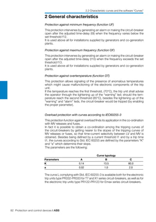 82 Protection and control devices | ABB
2 General characteristics
2.2 Characteristic curves and the software “Curves”
Protection against minimum frequency (function UF)
This protection intervenes by generating an alarm or making the circuit-breaker
open after the adjusted time-delay (t9) when the frequency varies below the
set threshold f12.
It is used above all for installations supplied by generators and co-generation
plants.
Protection against maximum frequency (function OF)
This protection intervenes by generating an alarm or making the circuit-breaker
open after the adjusted time-delay (t10) when the frequency exceeds the set
threshold f13.
It is used above all for installations supplied by generators and co-generation
plants.
Protection against overtemperature (function OT)
This protection allows signaling of the presence of anomalous temperatures
which might cause malfunctioning of the electronic components of the trip
unit.
If the temperature reaches the first threshold, (70°C), the trip unit shall advise
the operator through the lightening up of the “warning” led; should the tem-
perature reach the second threshold (85°C), besides the lightening up of the
“warning” and “alarm” leds, the circuit-breaker would be tripped (by enabling
the proper parameter).
Overload protection with curves according to IEC60255-3
This protection function against overload finds its application in the co-ordination
with MV releases and fuses.
In fact it is possible to obtain a co-ordination among the tripping curves of
the circuit-breakers by getting nearer to the slopes of the tripping curves of
MV releases or fuses, so that time-current selectivity between LV and MV is
obtained. Besides being defined by a current threshold I1 and by a trip time
t1, the curves according to Std. IEC 60255 are defined by the parameters “K”
and “a” which determine their slope.
The parameters are the following:
Curve typology
Parameters A B C
K 0.14 13.5 80.0
a 0.02 1.0 2.0
The curve L complying with Std. IEC 60255-3 is available both for the electronic
trip units type PR332-PR333 for T7 and X1 series circuit-breakers, as well as for
the electronic trip units type PR122-PR123 for Emax series circuit-breakers.
 