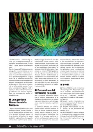 l’identificazione e il controllo degli ac-   lità di riciclaggio sul mercato nero. Per   l’eventualità che i radio nuclidi utilizza-
cessi può risultare essenziale per im-       questo motivo quando si parla di prote-     ti per uso terapeutico e diagnostico,
pedire che dei malintenzionati causino       zione anticrimine, in particolare di pro-   possano entrare in possesso di ele-
danni, a volte anche estremamente            tezione contro il furto, è indubbio che     menti terroristici che potrebbero utiliz-
gravi.                                       un’area ospedaliera che richiama l’at-      zarli per costruire armi di inquinamen-
Tramite il sistema RFId è possibile non      tenzione di tutti è la farmacia. L’ado-     to radiologico. Avere a disposizione
solo gestire i movimenti delle persone       zione di un sistema RFId di tipo biome-     una tecnologia che consenta di tenere
imponendo limitazioni in termini di ac-      trico è in grado di verificare che chi      traccia della movimentazione dei rifiuti
cessi ma anche in termini di fasce ora-      chiede di accedere alla farmacia di re-     e di monitorare il loro opportuno smal-
rie. E’ possibile programmare il tag in      parto non sia solo una persona in pos-      timento potrebbe costituire un prezio-
modo che un dipendente possa acce-           sesso della chiave appropriata o un in-     so strumento di prevenzione del terro-
dere ad un determinato insediamento          fermiere che ha preso la tessera di un      rismo nucleare [3].
solo una volta al giorno per effettuare,     altro infermiere ma è una persona che
ad esempio, il rifornimento di medici-       rientra appieno nell’elenco dei sogget-
nali per le farmacie di reparto. Per mo-     ti autorizzati [2].
                                                                                         I Fonti
tivi di sicurezza e di logistica infatti è                                               [1] Necessità d’intervento in relazione
opportuno che questa operazione ven-                                                     alla tecnologia RFId - Rapporto in rispo-
ga effettuata solo una volta al giorno,
                                             I Prevenzione del                           sta al postulato 05.3053 Allemann
salvo casi eccezionali che devono es-        terrorismo nucleare                         del 9 marzo 2005 (http://www.bag.ad-
sere autorizzati.                            Nel 2002 precisi indizi hanno rivelato      min.ch/themen/strah-
                                             che un sospetto appartenente ad al-         lung/00053/02644/04794/index.ht
                                             Qaeda intendesse costruire un ordigno       ml?lang=it);
I Una gestione                               in grado di disperdere, nella deflagra-     [2] Security e sanità – Il rischio crimino-
biometrica della                             zione, materiale radioattivo negli Stati    so nel contesto sanitario, A. Biasotti-R.
farmacia                                     Uniti.                                      De Conti, EPC Editore 2011 ;
                                             Le sostanze utilizzate per costruire        [3] Hospital and Healthcare Security,
I depositi di prodotti farmaceutici sono     queste bombe, possono provenire da          R.L. Colling-T.W. York, Butterworth-Hei-
sistematicamente vittima di rapine o         scorie di centrali nucleari o residui di    nemann 2010.
furti su larga scala con danni dell’ordi-    sistemi d’arma, oppure da rifiuti ra-       [4] Le etichette RFID rendono più sicu-
ne di centinaia di migliaia di euro. La      dioattivi di origine ospedaliera. Nel       ri gli ospedali (http://ondamultimedia-
forte attrattiva nei confronti di questi     quadro di un’accurata analisi del ri-       le.blogosfere.it/2008/09/le-etichet-
prodotti è legata all’elevato rapporto       schio in ambito sanitario quindi non de-    te-r fid-rendono-piu-sicuri-gli-
valore-volume e all’immediata possibi-       ve essere assolutamente trascurata          ospedali.html)                           I



54           Safety&Security ottobre 2011
 