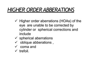 HIGHER ORDERABBERATIONS
 Higher order aberrations (HOAs) of the
eye are unable to be corrected by
cylinder or spherical corrections and
include
 spherical aberrations
 oblique abberations ,
 coma and
 trefoil.
 