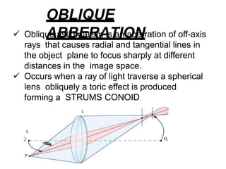 OBLIQUE
ABBERATION
 Oblique astigmatism is an aberration of off-axis
rays that causes radial and tangential lines in
the object plane to focus sharply at different
distances in the image space.
 Occurs when a ray of light traverse a spherical
lens obliquely a toric effect is produced
forming a STRUMS CONOID
 