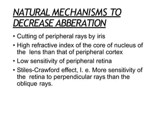 NATURAL MECHANISMS TO
DECREASE ABBERATION
• Cutting of peripheral rays by iris
• High refractive index of the core of nucleus of
the lens than that of peripheral cortex
• Low sensitivity of peripheral retina
• Stiles-Crawford effect, I. e. More sensitivity of
the retina to perpendicular rays than the
oblique rays.
 