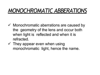 MONOCHROMATIC ABBERATIONS
 Monochromatic aberrations are caused by
the geometry of the lens and occur both
when light is reflected and when it is
refracted.
 They appear even when using
monochromatic light, hence the name.
 