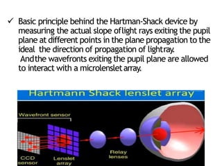  Basic principle behind the Hartman-Shack device by
measuring the actual slope oflight rays exiting the pupil
plane at different points in the plane propagation to the
ideal the direction of propagation of lightray
.
Andthe wavefronts exiting the pupil plane are allowed
to interact with a microlensletarray
.
 