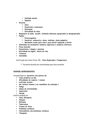 Confusão mental
Inquieto
Discurso
Claro
Incoerente e desconexo
Deturpado
Dificuldade de falar
Responsivo ao nome, sacudir, estímulos dolorosos apropriados ou desapropriados
Pupilas :
Fotorreagentes
Isocórica, anisocorica, miose, midríase, ptose palpebral
Movimento ocular para cima e para baixo/ esquerda e direita
Habilidade em movimentar membros superiores e membros inferiores
Força muscular
Paraestesias / plegias / paresias
Dificuldade de engolir, desvio de rima
Tremores
Convulsões
Verificação dos Sinais Vitais: PA , Pulso Respiração e Temperatura
* Pacientes deverão ser encaminhados para área vermelha
Avaliação cardiorespiratória
Situação/Queixa: pacientes com queixas de:
tosse produtiva ou não
dificuldades de respirar / cianose
resfriado recente
dor torácica intensa ( ver mnemônico de avaliação )
fadiga
edema de extremidades
taquicardia
síncope
História passada de:
Asma /Bronquite
Alergias
Enfisema
Tuberculose
Trauma de tórax
Problemas cardíacos
Antecedentes com problemas cardíacos
Tabagismo
 
