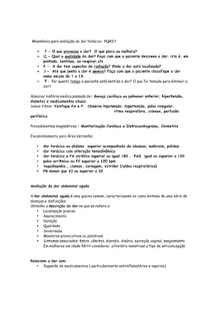 Mnemônico para avaliação da dor torácica: PQRST
P - O que provocou a dor? O que piora ou melhora?
Q - Qual a qualidade da dor? Faça com que o paciente descreva a dor, isto é, em
pontada, contínua, ao respirar,etc
R - A dor tem aspectos de radiação? Onde a dor está localizada?
S - Até que ponto a dor é severa? Faça com que o paciente classifique a dor
numa escala de 1 a 10.
T - Por quanto tempo o paciente está sentido a dor? O que foi tomado para diminuir a
dor?
Associar história médica passada de: doença cardíaca ou pulmonar anterior, hipertensão,
diabetes e medicamentos atuais
Sinais Vitais: Verifique PA e P . Observe hipotensão, hipertensão, pulso irregular,
ritmo respiratório, cianose, perfusão
periférica
Procedimentos diagnósticos : Monitorização Cardíaca e Eletrocardiograma, Oximetria
Encaminhamento para Área Vermelha:
dor torácica ou abdome superior acompanhada de náuseas, sudorese, palidez
dor torácica com alteração hemodinâmica
dor torácica e PA sistólica superior ou igual 180 , PAD igual ou superior a 120
pulso arrítmico ou FC superior a 120 bpm
taquidispnéia , cianose, cornagem, estridor (ruídos respiratórios)
FR menor que 10 ou superior a 22
Avaliação da dor abdominal aguda
A dor abdominal aguda é uma queixa comum, caracterizando-se como sintoma de uma série de
doenças e disfunções.
Obtenha a descrição da dor no que se refere a:
Localização precisa
Aparecimento
Duração
Qualidade
Severidade
Manobras provocativas ou paliativas
Sintomas associados: febre, vômitos, diarréia, disúria, secreção vaginal, sangramento
Em mulheres em idade fértil considerar a história menstrual e tipo de anticoncepção
Relacione a dor com:
Ingestão de medicamentos ( particularmente antiinflamatórios e aspirina)
 
