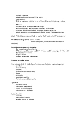 Náuseas e vômitos
Ingestão de alimentos ( colecistite, ulcera)
Sangramentos
Disúria/ urgência urinária/ urina turva/ hematúria/ sensibilidade supra púbica
Observe:
Palidez, cianose, icterícia ou sinais de choque
Posição do paciente (ex. cólica renal o paciente se contorce)
Distensão, movimento da parede abdominal, presença de ascites
Apalpe levemente atentando para resistências, massas, flacidez e cicatrizes
Sinais Vitais: Observe hiperventilação ou taquicardia, Pressão Arterial, Temperatura
Procedimentos diagnósticos: Análise de urina
Eletrocardiograma ( pacientes com história de riscos
cardíacos)
Encaminhamentos para área Vermelha:
Dor mais alteração hemodinâmica
PAS menor que 90 ou maior que 180 / FC maior que 120 e menor que 50 / PAS >=180
Dor mais dispnéia intensa
Dispnéia intensa
Vômitos incoercíveis, hemetêmese
Avaliação da Saúde Mental
Uma avaliação rápida da Saúde Mental consiste na avaliação dos seguintes aspectos:
aparência
comportamento
discurso
pensamento, conteúdo e fluxo
humor
percepção
capacidade cognitiva
história de dependência química
Aparência:
arrumada ou suja
desleixado, desarrumado
roupas apropriadas ou não
movimentos extraoculares
Comportamento:
estranho
ameaçador ou violento
fazendo caretas ou tremores
 