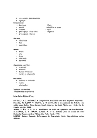 dificuldades para deambular
agitação
Pensamentos:
Conteúdo Fluxo
suicida - aleatório, ao acaso
ilusional - lógico
preocupação com o corpo - tangencial
preocupação religiosa
Discurso:
velocidade
tom
quantidade
Humor:
triste
alto
bravo
com medo
sofrendo
Capacidade cognitiva:
orientado
memória
função intelectual
insight ou julgamento
Percepção:
baseado na realidade
ilusões
alucinações
Agitação Psicomotora
Antecedentes Psiquiátricos
Referências Bibliográficas:
CECÍLIO, L.C.O.; MERHY,E. A Integralidade do cuidado como eixo da gestão hospitalar.
FRANCO, T; BUENO, V; MERHY, E. O acolhimento e os processos de trabalho em
saúde: ocaso Betim, Minas Gerais, Brasil. Cadernos de Saúde Pública vol. 15 n2. Rio de
Janeiro abr/jun, 1999.
MERHY, E; MALTA, D. ET AL. Acolhimento um relato de experiência de Belo Horizonte.
In CAMPOS, C. R.: MALTA. D.REIS. A. et al. Sistema Único de Saúde em Belo
Horizonte: Reescrevendo o Público. São Paulo: Xamã. 1998.
ROGERS, Osborn; Pousada. Enfermagem de Emergência. Porto Alegre:Editora Artes
Médicas.
 