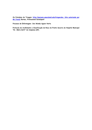 Os Princípios da Triagem: http://parsons.umaryland.edu/triagerules. Site autorizado por
Mr.Trevor Barnes, Professional Developent
Processo de Enfermagem- Dra Wanda Aguiar Horta
Protocolo de Acolhimento e Classificação de Risco do Pronto Socorro do Hospital Municipal
“Dr. Mário Gatti” de Campinas (SP).
 