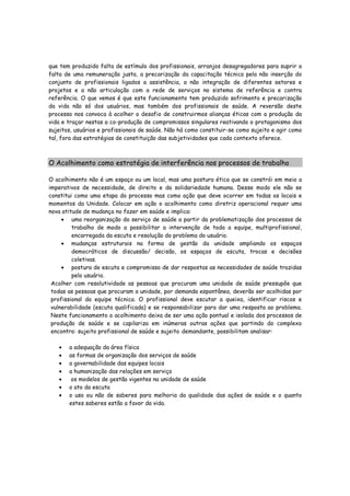 que tem produzido falta de estímulo dos profissionais, arranjos desagregadores para suprir a
falta de uma remuneração justa, a precarização da capacitação técnica pela não inserção do
conjunto de profissionais ligados a assistência, a não integração de diferentes setores e
projetos e a não articulação com a rede de serviços no sistema de referência e contra
referência. O que vemos é que este funcionamento tem produzido sofrimento e precarização
da vida não só dos usuários, mas também dos profissionais de saúde. A reversão deste
processo nos convoca à acolher o desafio de construirmos alianças éticas com a produção da
vida e traçar nestas a co-produção de compromissos singulares reativando o protagonismo dos
sujeitos, usuários e profissionais de saúde. Não há como constituir-se como sujeito e agir como
tal, fora das estratégias de constituição das subjetividades que cada contexto oferece.
O Acolhimento como estratégia de interferência nos processos de trabalho
O acolhimento não é um espaço ou um local, mas uma postura ética que se constrói em meio a
imperativos de necessidade, de direito e da solidariedade humana. Desse modo ele não se
constitui como uma etapa do processo mas como ação que deve ocorrer em todas os locais e
momentos da Unidade. Colocar em ação o acolhimento como diretriz operacional requer uma
nova atitude de mudança no fazer em saúde e implica:
• uma reorganização do serviço de saúde a partir da problematização dos processos de
trabalho de modo a possibilitar a intervenção de toda a equipe, multiprofissional,
encarregada da escuta e resolução do problema do usuário.
• mudanças estruturais na forma de gestão da unidade ampliando os espaços
democráticos de discussão/ decisão, os espaços de escuta, trocas e decisões
coletivas.
• postura de escuta e compromisso de dar respostas as necessidades de saúde trazidas
pelo usuário.
Acolher com resolutividade as pessoas que procuram uma unidade de saúde pressupõe que
todas as pessoas que procuram a unidade, por demanda espontânea, deverão ser acolhidas por
profissional da equipe técnica. O profissional deve escutar a queixa, identificar riscos e
vulnerabilidade (escuta qualificada) e se responsabilizar para dar uma resposta ao problema.
Neste funcionamento o acolhimento deixa de ser uma ação pontual e isolada dos processos de
produção de saúde e se capilariza em inúmeras outras ações que partindo do complexo
encontro: sujeito profissional de saúde e sujeito demandante, possibilitam analisar:
• a adequação da área física
• as formas de organização dos serviços de saúde
• a governabilidade das equipes locais
• a humanização das relações em serviço
• os modelos de gestão vigentes na unidade de saúde
• o ato da escuta
• o uso ou não de saberes para melhoria da qualidade das ações de saúde e o quanto
estes saberes estão a favor da vida.
 