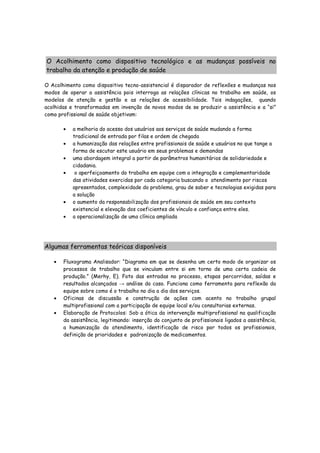 O Acolhimento como dispositivo tecnológico e as mudanças possíveis no
trabalho da atenção e produção de saúde
O Acolhimento como dispositivo tecno-assistencial é disparador de reflexões e mudanças nos
modos de operar a assistência pois interroga as relações clínicas no trabalho em saúde, os
modelos de atenção e gestão e as relações de acessibilidade. Tais indagações, quando
acolhidas e transformadas em invenção de novos modos de se produzir a assistência e a “si”
como profissional de saúde objetivam:
• a melhoria do acesso dos usuários aos serviços de saúde mudando a forma
tradicional de entrada por filas e ordem de chegada
• a humanização das relações entre profissionais de saúde e usuários no que tange a
forma de escutar este usuário em seus problemas e demandas
• uma abordagem integral a partir de parâmetros humanitários de solidariedade e
cidadania.
• o aperfeiçoamento do trabalho em equipe com a integração e complementaridade
das atividades exercidas por cada categoria buscando o atendimento por riscos
apresentados, complexidade do problema, grau de saber e tecnologias exigidas para
a solução
• o aumento da responsabilização dos profissionais de saúde em seu contexto
existencial e elevação dos coeficientes de vínculo e confiança entre eles.
• a operacionalização de uma clínica ampliada
Algumas ferramentas teóricas disponíveis
• Fluxograma Analisador: “Diagrama em que se desenha um certo modo de organizar os
processos de trabalho que se vinculam entre si em torno de uma certa cadeia de
produção.” (Merhy, E). Foto das entradas no processo, etapas percorridas, saídas e
resultados alcançados → análise do caso. Funciona como ferramenta para reflexão da
equipe sobre como é o trabalho no dia a dia dos serviços.
• Oficinas de discussão e construção de ações com acento no trabalho grupal
multiprofissional com a participação de equipe local e/ou consultorias externas.
• Elaboração de Protocolos: Sob a ótica da intervenção multiprofissional na qualificação
da assistência, legitimando: inserção do conjunto de profissionais ligados a assistência,
a humanização do atendimento, identificação de risco por todos os profissionais,
definição de prioridades e padronização de medicamentos.
 