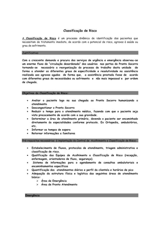 Classificação de Risco
A Classificação de Risco é um processo dinâmico de identificação dos pacientes que
necessitam de tratamento imediato, de acordo com o potencial de risco, agravos à saúde ou
grau de sofrimento.
Justificativa:
Com a crescente demanda e procura dos serviços de urgência e emergência observou-se
um enorme fluxo de “circulação desordenada” dos usuários nas portas do Pronto Socorro
tornando-se necessário a reorganização do processo de trabalho desta unidade de
forma a atender os diferentes graus de especificidade e resolutividade na assistência
realizada aos agravos agudos de forma que, a assistência prestada fosse de acordo
com diferentes graus de necessidades ou sofrimento e não mais impessoal e por ordem
de chegada.
Objetivos da Classificação de Risco:
• Avaliar o paciente logo na sua chegada ao Pronto Socorro humanizando o
atendimento
• Descongestionar o Pronto Socorro
• Reduzir o tempo para o atendimento médico, fazendo com que o paciente seja
visto precocemente de acordo com a sua gravidade.
• Determinar a área de atendimento primário, devendo o paciente ser encaminhado
diretamente às especialidades conforme protocolo. Ex Ortopedia, ambulatórios,
etc.
• Informar os tempos de espera
• Retornar informações a familiares
Pré-requisitos necessários à implantação da Central de Acolhimento e Classificação de Risco:
• Estabelecimento de fluxos, protocolos de atendimento, triagem administrativa e
classificação de risco.
• Qualificação das Equipes de Acolhimento e Classificação de Risco (recepção,
enfermagem, orientadores de fluxo, segurança).
• Sistema de informações para o agendamento de consultas ambulatoriais e
encaminhamentos específicos
• Quantificação dos atendimentos diários e perfil da clientela e horários de pico
• Adequação da estrutura física e logística das seguintes áreas de atendimento
básico:
Área de Emergência
Área de Pronto Atendimento
Emergência
 